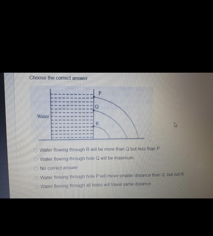 Choose the correct answer
P.
Water
R
Water flowing through R will be more than Q but less than P
O Water flowing through hole Q will be maximum
O No correct answer
O Water flowing through hole P will move smaller distance than Q but not R
O Water flowing through all holes will travel same distance
