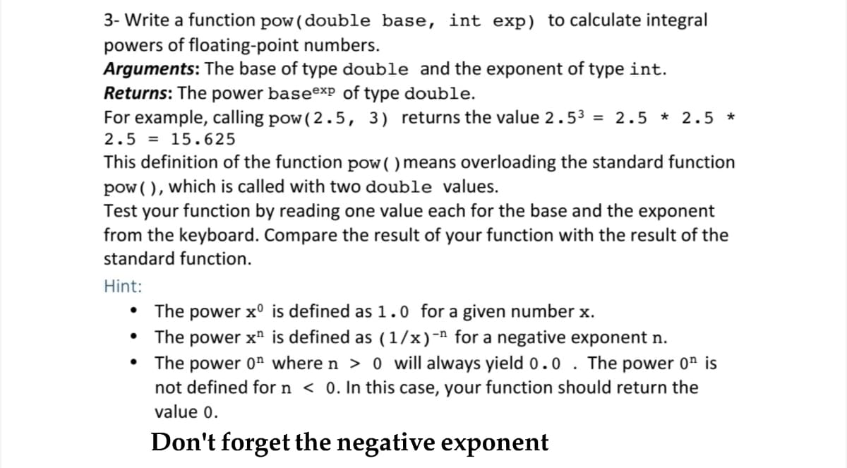 3- Write a function pow (double base, int exp) to calculate integral
powers of floating-point numbers.
Arguments: The base of type double and the exponent of type int.
Returns: The power baseexp of type double.
For example, calling pow( 2.5, 3) returns the value 2.53 = 2.5 * 2.5 *
2.5 = 15.625
This definition of the function pow( ) means overloading the standard function
pow ( ), which is called with two double values.
Test your function by reading one value each for the base and the exponent
from the keyboard. Compare the result of your function with the result of the
standard function.
Hint:
The power x° is defined as 1.0 for a given number x.
• The power x" is defined as (1/x)-" for a negative exponent n.
• The power 0" where n > 0 will always yield 0.0
not defined for n < 0. In this case, your function should return the
The power 0n is
value 0.
Don't forget the negative exponent
