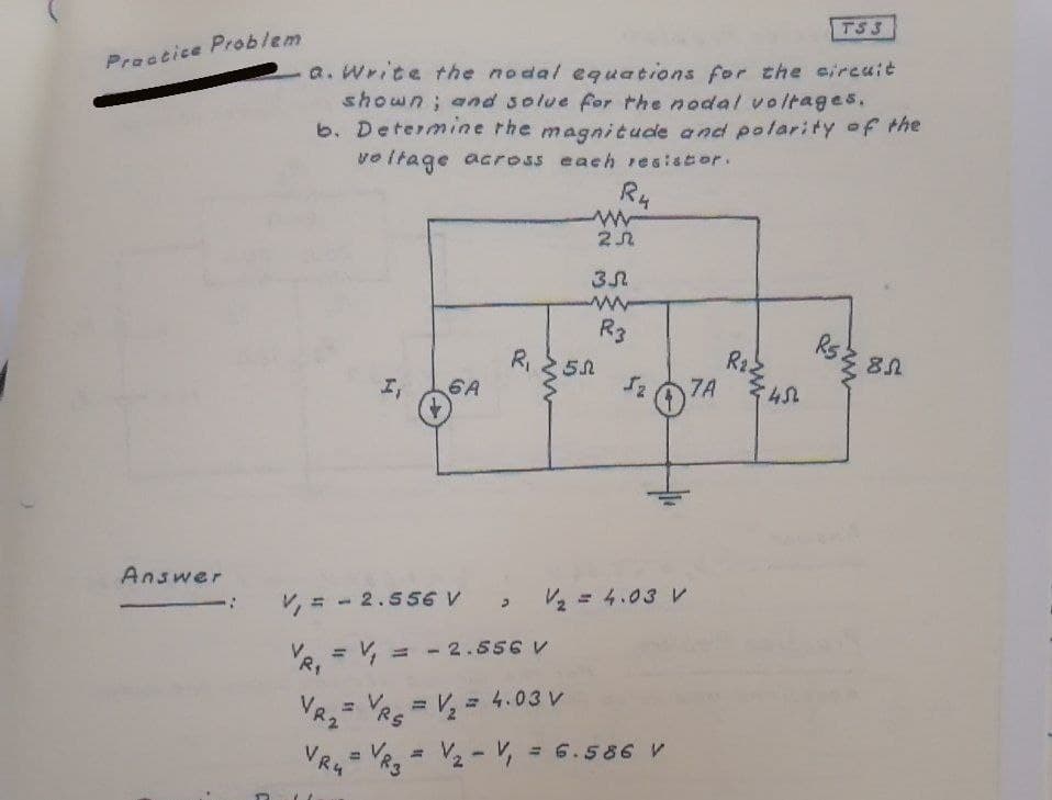 TS 3
Practice Problem
a. Wrice the nodal equations for the circuit
shown; and solue for the nodal voltages.
b. Determine rhe magnitude a nd polarity of the
vo itage across each esistor.
R4
R3
R5.
R,
6A
R2.
7A
エ
Answer
V, = - 2.556 V
V2 = 4.03 V
R, = V, = - 2.556 V
%3D
%3D
VR,= R = V, = 4.03 V
%3D
VR, = V2- V, = 6.586 V
VRu
%3D
んもト
