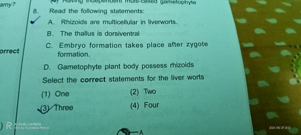amy?
gametophyte
8.
Read the following statements:
A. Rhizoids are multicellular in liverworts.
B. The thallus is dorsiventral
C. Embryo formation takes place after zygote
orrect
formation.
D. Gametophyte plant body possess rhizoids
Select the correct statements for the liver worts
(1) One
(2) Two
3 Three
(4) Four
)RA DUAL CAMERA
Shot by Souradeep Manna
2021/05/27 21:12
