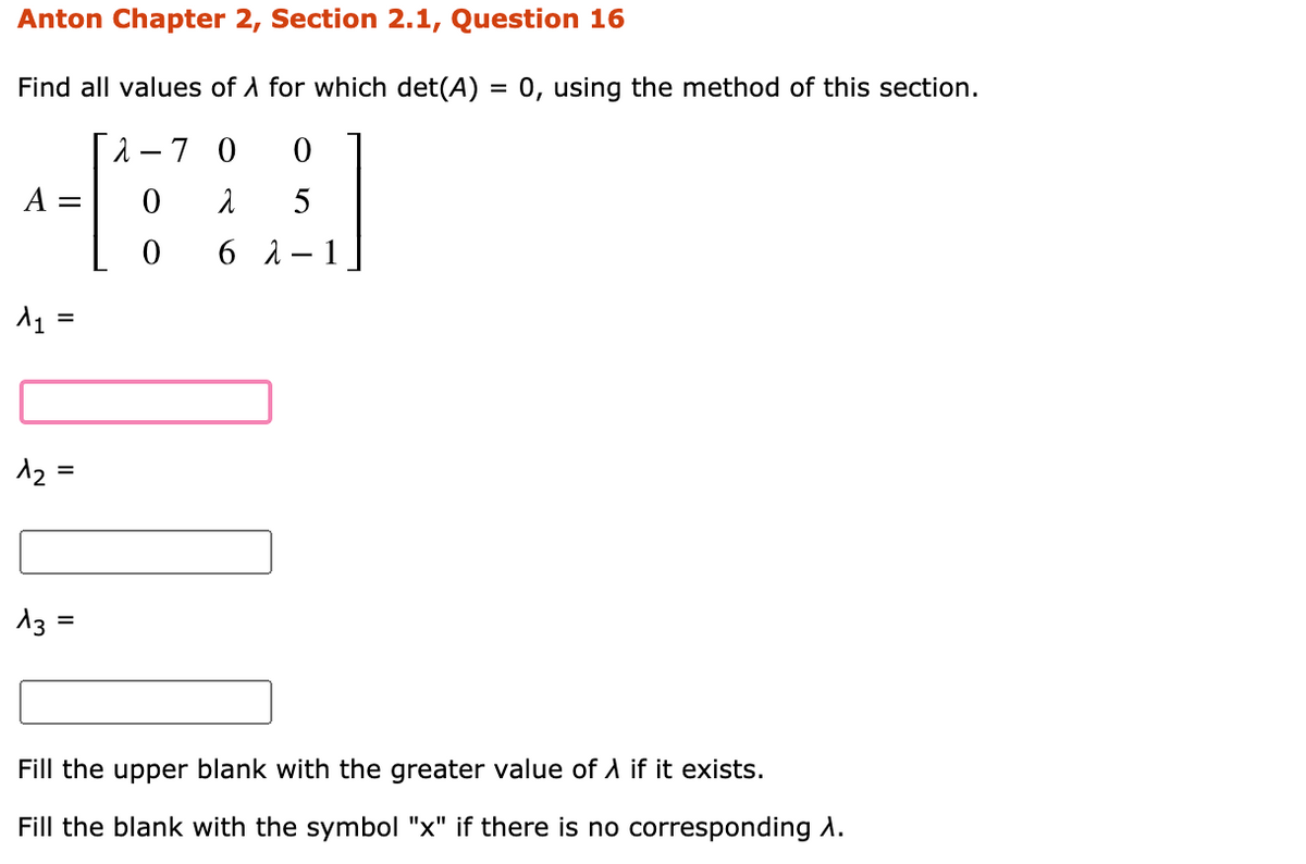 Anton Chapter 2, Section 2.1, Question 16
Find all values of A for which det(A) = 0, using the method of this section.
1 – 7 0
А —
5
6 1
1
%D
12 =
%3D
13 =
%D
Fill the upper blank with the greater value of A if it exists.
Fill the blank with the symbol "x" if there is no corresponding A.
