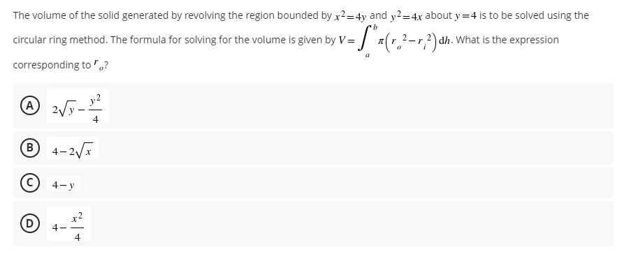 The volume of the solid generated by revolving the region bounded by x²=4y and y2=4x about y=4 is to be solved using the
b
circular ring method. The formula for solving for the volume is given by V =
=["x (r. ²-2) dh. What is the expression
a
corresponding to "?
A 2√y - 12²
Ⓡ4-2√x
C
4-y
D
4