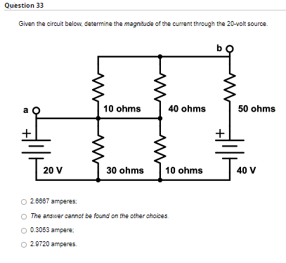 Question 33
Given the circuit below, determine the magnitude of the current through the 20-volt source.
b
10 ohms
40 ohms
50 ohms
+
[20
30 ohms
10 ohms
O2.8887 amperes:
The answer cannot be found on the other choices.
0.3053 ampere:
O 2.9720 amperes.
20 V
J40
40 V