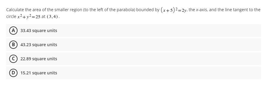 Calculate the area of the smaller region (to the left of the parabola) bounded by (x + 5)² = 2y, the x-axis, and the line tangent to the
circle x² + y² =25 at (3,4).
(A) 33.43 square units
(B) 43.23 square units
22.89 square units
D) 15.21 square units