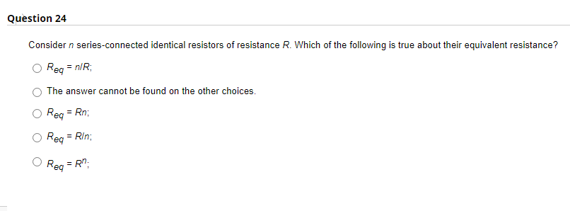Question 24
Consider n series-connected identical resistors of resistance R. Which of the following is true about their equivalent resistance?
Req = n/R;
The answer cannot be found on the other choices.
Req = Rn;
Req
= Rin;
Req = Rn;