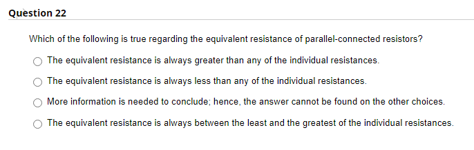 Question 22
Which of the following is true regarding the equivalent resistance of parallel-connected resistors?
The equivalent resistance is always greater than any of the individual resistances.
The equivalent resistance is always less than any of the individual resistances.
More information is needed to conclude; hence, the answer cannot be found on the other choices.
The equivalent resistance is always between the least and the greatest of the individual resistances.