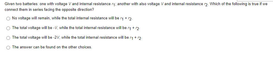 Given two batteries: one with voltage V and internal resistance r₁; another with also voltage V and internal resistance r2. Which of the following is true if we
connect them in series facing the opposite direction?
No voltage will remain, while the total internal resistance will be r₁ + r2.
The total voltage will be -V, while the total internal resistance will be r₁ + 12.
The total voltage will be -2V, while the total internal resistance will be r₁ + 12.
The answer can be found on the other choices.
