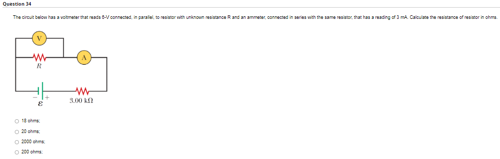 Question 34
The circuit below has a voltmeter that reads 6-V connected, in parallel, to resistor with unknown resistance R and an ammeter, connected in series with the same resistor, that has a reading of 3 mA. Calculate the resistance of resistor in ohms.
M
R
www
3.00 ΚΩ
E
+
O 18 ohms.
O 20 ohms;
O2000 ohms)
O200 ohms: