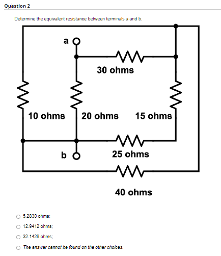 Question 2
Determine the equivalent resistance between terminals a and b.
a
M
30 ohms
M
10 ohms 20 ohms
bo
15 ohms
25 ohms
M
40 ohms
5.2830 ohms;
12.9412 ohms:
O 32.1429 ohms;
O The answer cannot be found on the other choices.