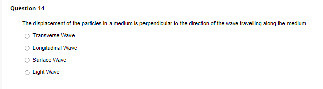 Question 14
The displacement of the particles in a medium is perpendicular to the direction of the wave travelling along the medium.
Transverse Wave
Longitudinal Wave
Surface Wave
Light Wave