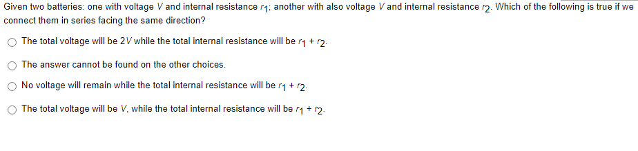 Given two batteries: one with voltage V and internal resistance r₁; another with also voltage V and internal resistance r2. Which of the following is true if we
connect them in series facing the same direction?
The total voltage will be 2V while the total internal resistance will be r₁ + 12.
The answer cannot be found on the other choices.
No voltage will remain while the total internal resistance will be r₁ + 12.
The total voltage will be V, while the total internal resistance will be r₁ + r2.