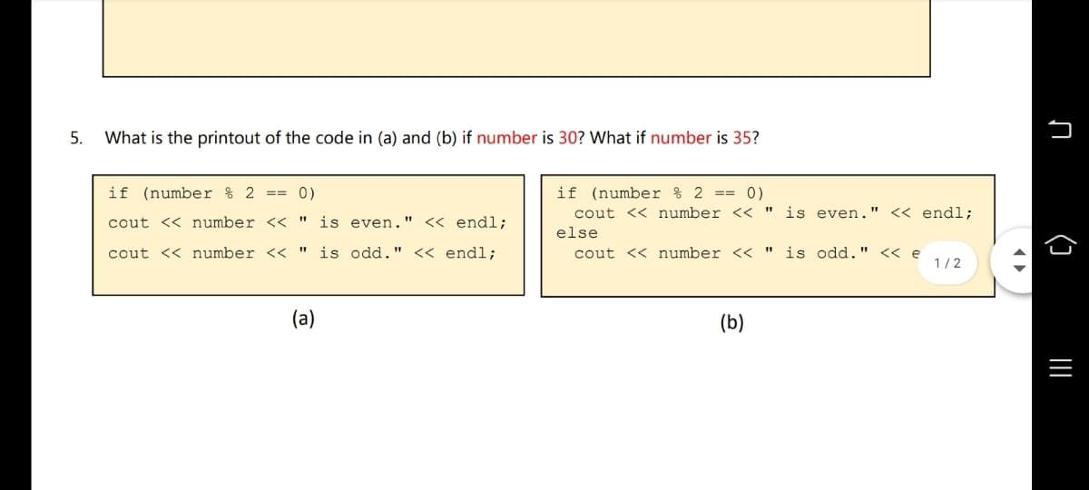 5.
What is the printout of the code in (a) and (b) if number is 30? What if number is 35?
if (number % 2 ==
0)
if (number % 2 ==
0)
is even."
cout << number <<
<< endl;
cout << number <<
" is even." << endl;
else
cout << number << "
is odd." << endl;
cout << number < "
is odd." << e
1/2
(a)
(b)
