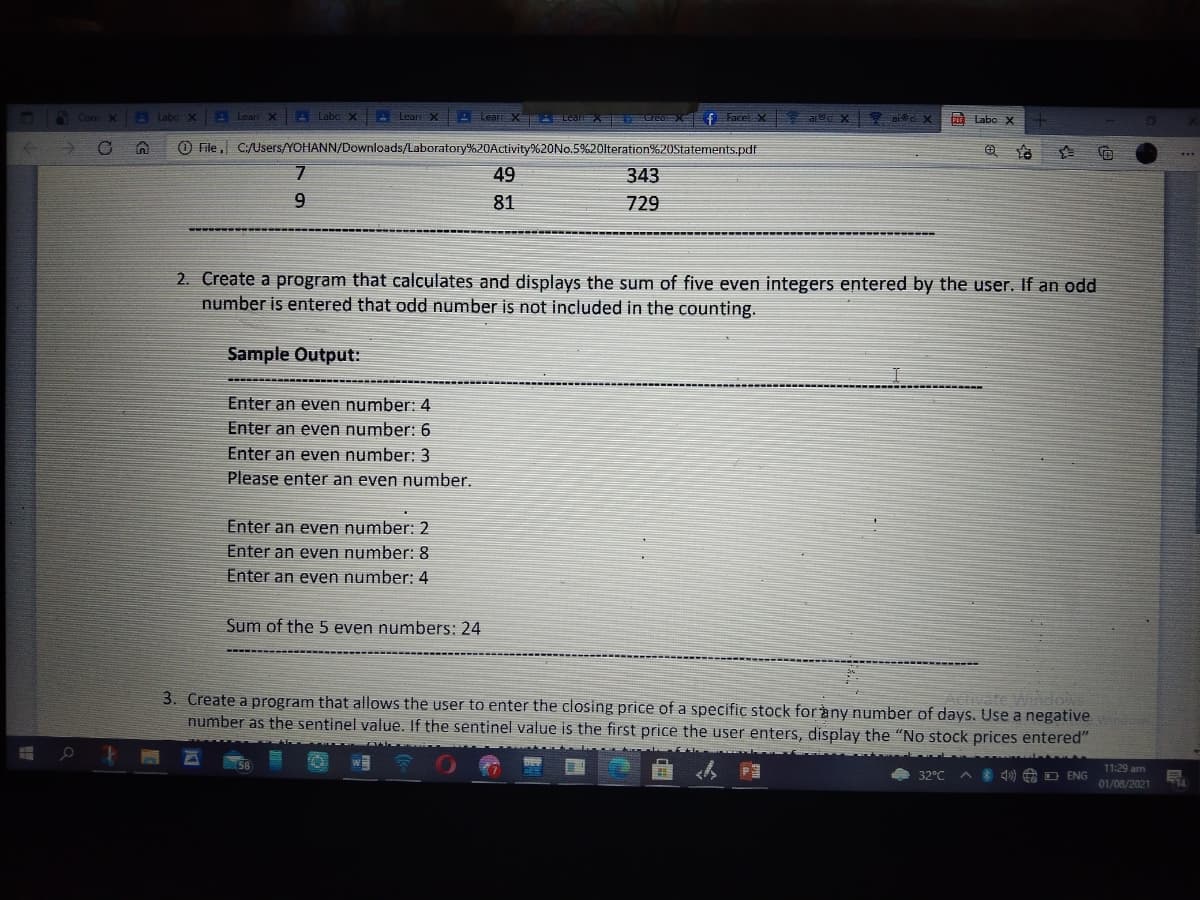 Conr X
Labo x
ALearr X A Labe X
- Lear X
A Lear X ALearX
EreaX f Facel X
aic X
A Labo X
O File , C:/Users/YOHANN/Downloads/Laboratory%20Activity%20N0.5%20lteration%20Statements.pdf
49
343
81
729
2. Create a program that calculates and displays the sum of five even integers entered by the user. If an odd
number is entered that odd number is not included in the counting.
Sample Output:
Enter an even number: 4
Enter an even number: 6
Enter an even number: 3
Please enter an even number.
Enter an even number: 2
Enter an even number: 8
Enter an even number: 4
Sum of the 5 even numbers: 24
Activate Windows
3. Create a program that allows the user to enter the closing price of a specific stock for àny number of days. Use a negative
number as the sentinel value. If the sentinel value is the first price the user enters, display the "No stock prices entered"
11:29 am
32°C
* 40) 8 D ENG
01/08/2021
