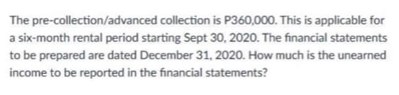 The pre-collection/advanced collection is P360,000. This is applicable for
a six-month rental period starting Sept 30, 2020. The financial statements
to be prepared are dated December 31, 2020. How much is the unearned
income to be reported in the financial statements?

