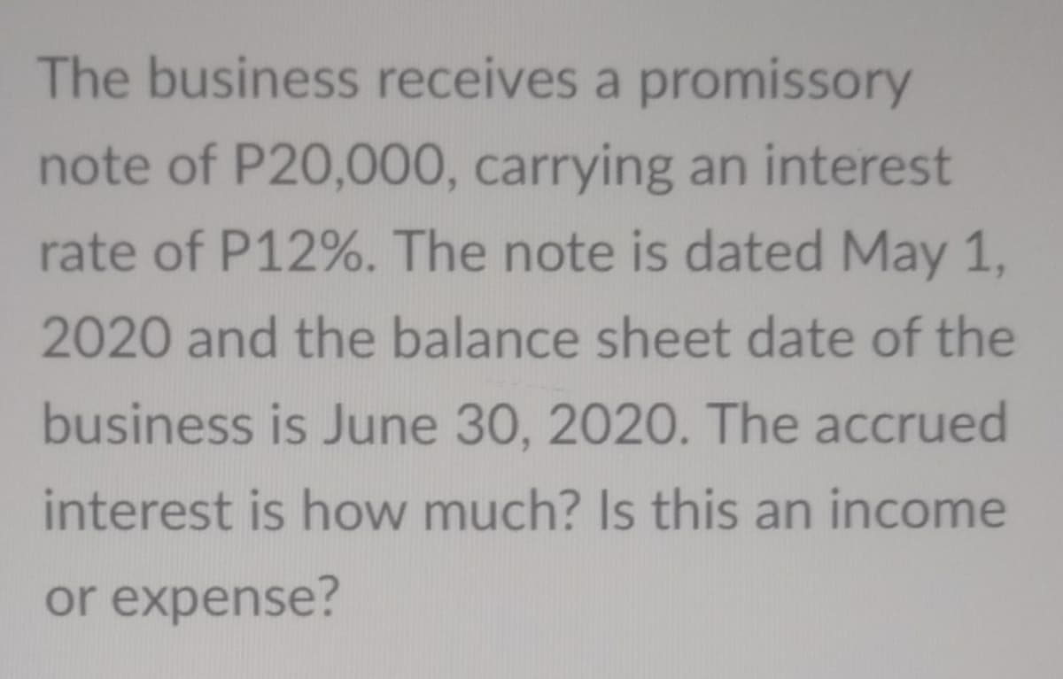 The business receives a promissory
note of P20,000, carrying an interest
rate of P12%. The note is dated May 1,
2020 and the balance sheet date of the
business is June 30, 2020. The accrued
interest is how much? Is this an income
or expense?
