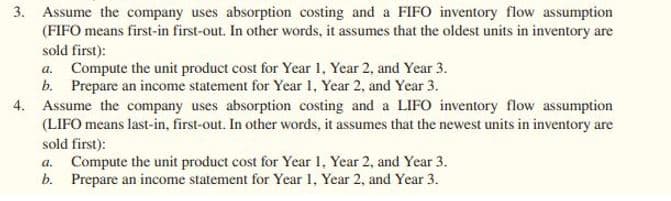 3. Assume the company uses absorption costing and a FIFO inventory flow assumption
(FIFO means first-in first-out. In other words, it assumes that the oldest units in inventory are
sold first):
a. Compute the unit product cost for Year 1, Year 2, and Year 3.
b. Prepare an income statement for Year 1, Year 2, and Year 3.
4. Assume the company uses absorption costing and a LIFO inventory flow assumption
(LIFO means last-in, first-out. In other words, it assumes that the newest units in inventory are
sold first):
a. Compute the unit product cost for Year 1, Year 2, and Year 3.
b. Prepare an income statement for Year 1, Year 2, and Year 3.

