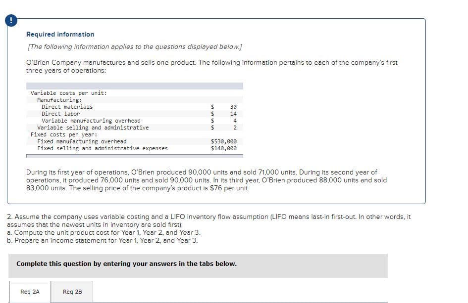 Required information
[The following information applies to the questions displayed below.]
O'Brien Company manufactures and sells one product. The following information pertains to each of the company's first
three years of operations:
Variable costs per unit:
Manufacturing:
Direct materials
30
Direct labor
14
Variable manufacturing overhead
Variable selling and administrative
Fixed costs per year:
Fixed manufacturing overhead
Fixed selling and administrative expenses
2
$530,000
$140,000
During its first year of operations, O'Brien produced 90,000 units and sold 71,000 units. During its second year of
operations, it produced 76,000 units and sold 90,000 units. In its third year, O'Brien produced 88,000 units and sold
83,000 units. The selling price of the company's product is $76 per unit.
2. Assume the company uses variable costing and a LIFO inventory flow assumption (LIFO means last-in first-out. In other words, it
assumes that the newest units in inventory are sold first):
a. Compute the unit product cost for Year 1, Year 2, and Year 3.
b. Prepare an income statement for Year 1, Year 2, and Year 3.
Complete this question by entering your answers in the tabs below.
Req 2A
Req 2B
