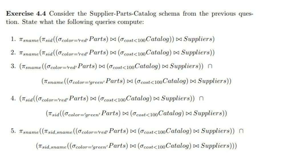 Exercise 4.4 Consider the Supplier-Parts-Catalog schema from the previous ques-
tion. State what the following queries compute:
1. Tsname(Tsid ((ocolor=red' Parts) D (O cost<100Catalog)) Suppliers)
2. Tsname (Tsid ((ocolor=red' Parts) (0 cost<100Catalog) Suppliers))
3. (Tsname (Ocolor=red' Parts) (o cost<100 Catalog) Suppliers))n
(Tsname (Ocolor='green' Parts) (O cost<100Catalog) ¤ Suppliers))
4. (Tsid((o color='red' Parts) (o cost<100Catalog) Suppliers))n
(Tsid (o color='grecen' Parts) (o cost<100 Catalog) Suppliers))
5. Tsname ((Tsid,sname ((O
color=red' Parts) D (Ocost<100Catalog) Suppliers)) n
(Tsid,sname (O color="green' Parts) (ocost<100 Catalog) Suppliers)))
