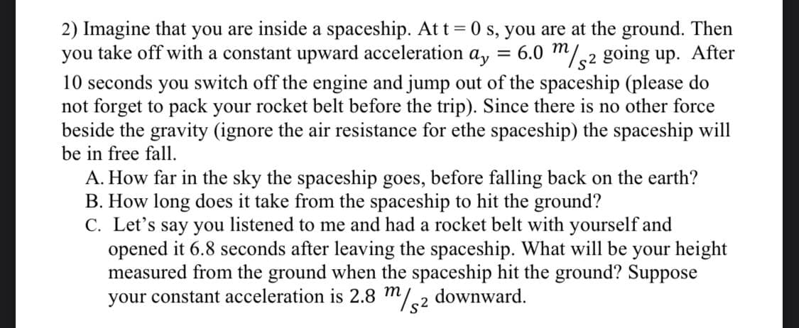 2) Imagine that you are inside a spaceship. At t= 0 s, you are at the ground. Then
you take off with a constant upward acceleration a,
10 seconds you switch off the engine and jump out of the spaceship (please do
not forget to pack your rocket belt before the trip). Since there is no other force
beside the gravity (ignore the air resistance for ethe spaceship) the spaceship will
be in free fall.
6.0 m/,2 going up. After
A. How far in the sky the spaceship goes, before falling back on the earth?
B. How long does it take from the spaceship to hit the ground?
C. Let's say you listened to me and had a rocket belt with yourself and
opened it 6.8 seconds after leaving the spaceship. What will be your height
measured from the ground when the spaceship hit the ground? Suppose
your constant acceleration is 2.8 m/.2 downward.
