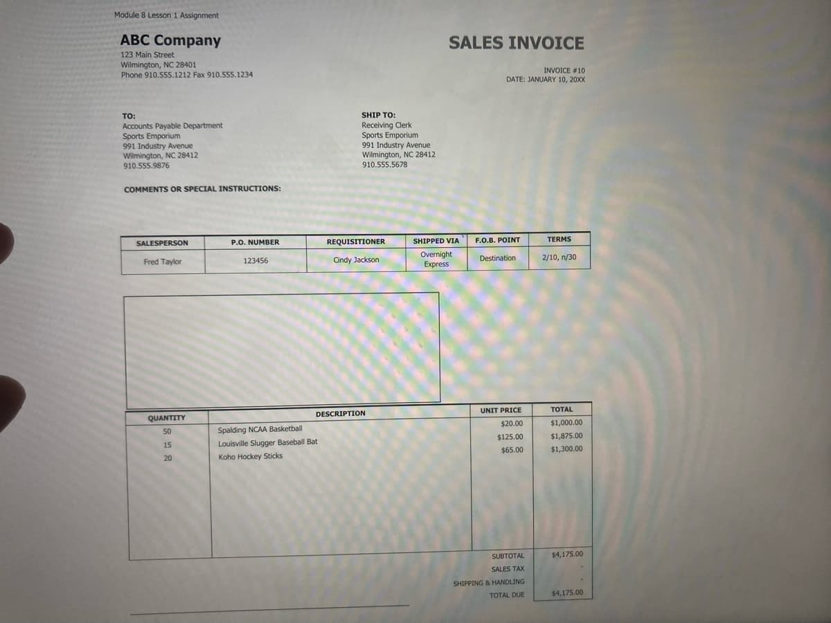 Module 8 Lesson 1 Assignment
ABC Company
SALES INVOICE
123 Main Street
Wilmington, NC 28401
Phone 910.555.1212 Fax 910.555.1234
INVOICE #10
DATE: JANUARY 10, 20XX
TO:
SHIP TO:
Accounts Payable Department
Sports Emporium
991 Industry Avenue
Wilmington, NC 28412
910.555.9876
Receiving Clerk
Sports Emporium
991 Industry Avenue
Wilmington, NC 28412
910.555.5678
COMMENTS OR SPECIAL INSTRUCTIONS:
SALESPERSON
P.O. NUMBER
REQUISITIONER
SHIPPED VIA
F.O.B. POINT
TERMS
Overnight
Express
Fred Taylor
123456
Cindy Jackson
Destination
2/10, n/30
UNIT PRICE
ТOTAL
DESCRIPTION
QUANTITY
$20.00
$1,000.00
50
Spalding NCAA Basketball
$125.00
$1,875.00
15
Louisville Slugger Baseball Bat
$65.00
$1,300.00
20
Koho Hockey Sticks
SUBTOTAL
$4,175.00
SALES TAX
SHIPPING & HANDLING
TOTAL DUE
$4,175.00
