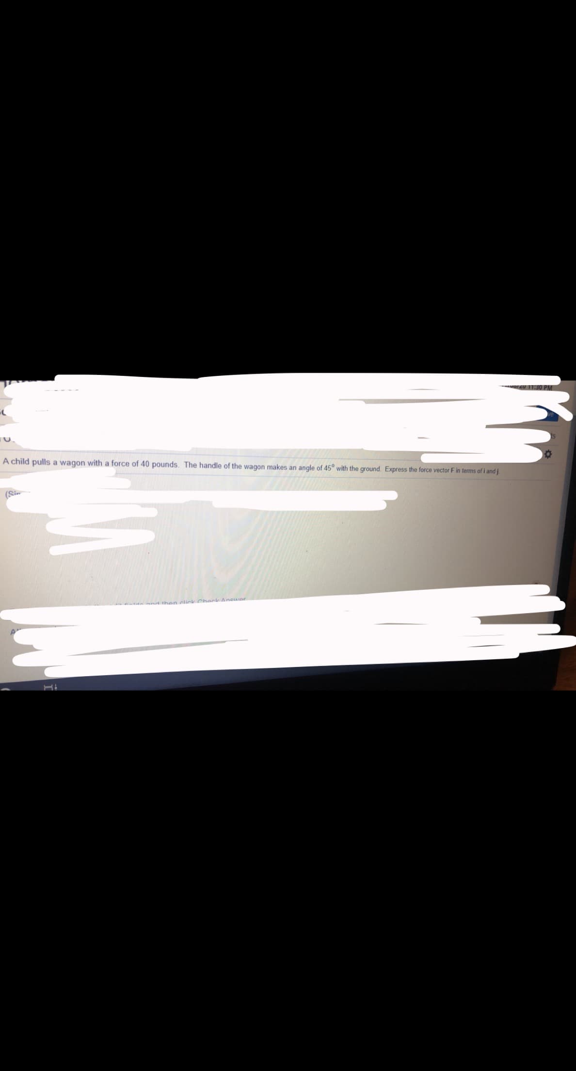 orzU 11:30 PM
A child pulls a wagon with a force of 40 pounds. The handle of the wagon makes an angle of 45° with the ground. Express the force vector F in terms of i and j
(Sin
ind then click Check Anewer
