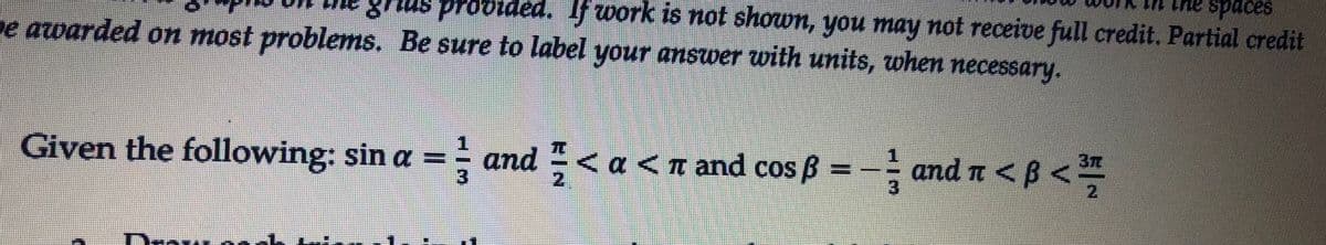 sapps aut
grius provided. fwork is not shown, you may not receive full credit. Partial credit
e awarded on most problems. Be sure to label your answer with units, when necessary.
Given the following: sin a = and < a <n and cos ß = - and n <B<
37
3
2.
