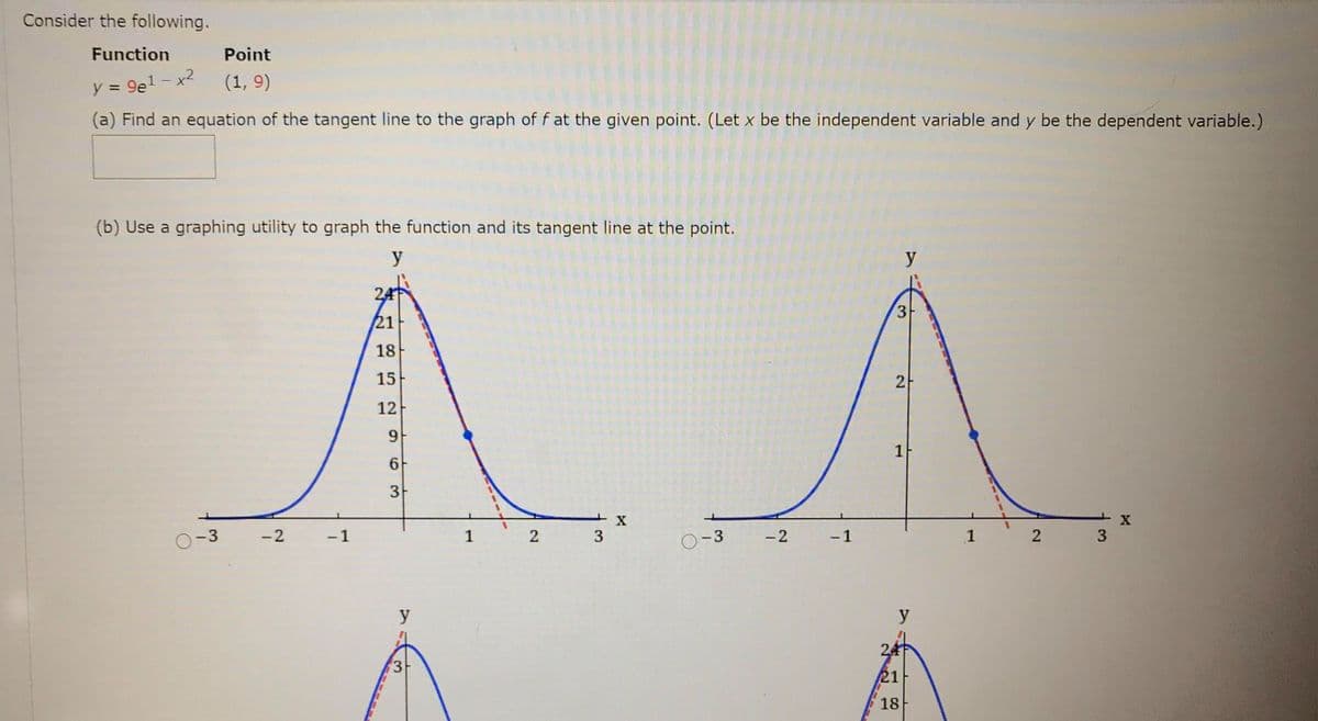 Consider the following.
Function
Point
1- x2
(1, 9)
y = 9e1
%3D
(a) Find an equation of the tangent line to the graph of f at the given point. (Let x be the independent variable and y be the dependent variable.)
(b) Use a graphing utility to graph the function and its tangent line at the point.
y
y
24
3
21
18
15
2-
12
1
3
-3
-2
- 1
1
2
3
O-3
- 2
- 1
1
2
3
y
y
24
3-
21
18
