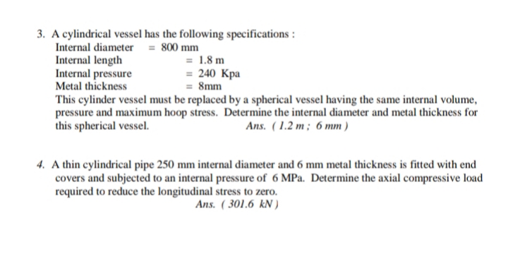 3. A cylindrical vessel has the following specifications :
Internal diameter = 800 mm
Internal length
Internal pressure
Metal thickness
This cylinder vessel must be replaced by a spherical vessel having the same internal volume,
pressure and maximum hoop stress. Determine the internal diameter and metal thickness for
this spherical vessel.
= 1.8 m
= 240 Kpa
= 8mm
Ans. ( 1.2 m ; 6 mm )
4. A thin cylindrical pipe 250 mm internal diameter and 6 mm metal thickness is fitted with end
covers and subjected to an internal pressure of 6 MPa. Determine the axial compressive load
required to reduce the longitudinal stress to zero.
Ans. ( 301.6 kN )

