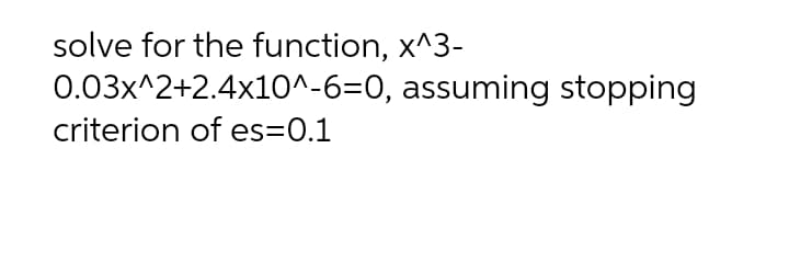 solve for the function, x^3-
0.03x^2+2.4x10^-6=0, assuming stopping
criterion of es=0.1
