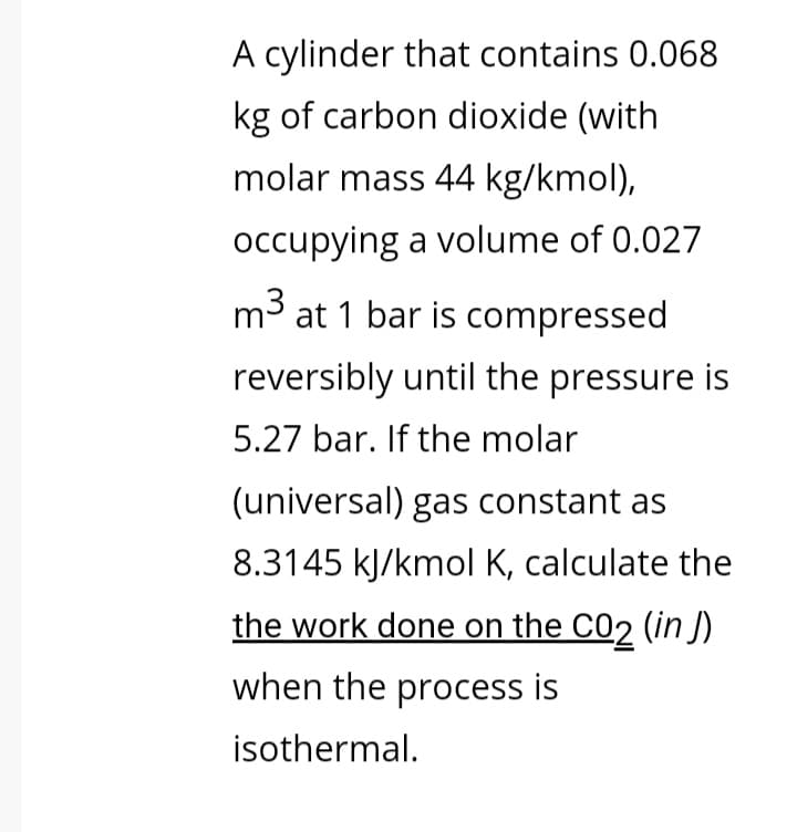 A cylinder that contains 0.068
kg of carbon dioxide (with
molar mass 44 kg/kmol),
occupying a volume of 0.027
m3 at 1 bar is compressed
reversibly until the pressure is
5.27 bar. If the molar
(universal) gas constant as
8.3145 kJ/kmol K, calculate the
the work done on the C02 (in J)
when the process is
isothermal.
