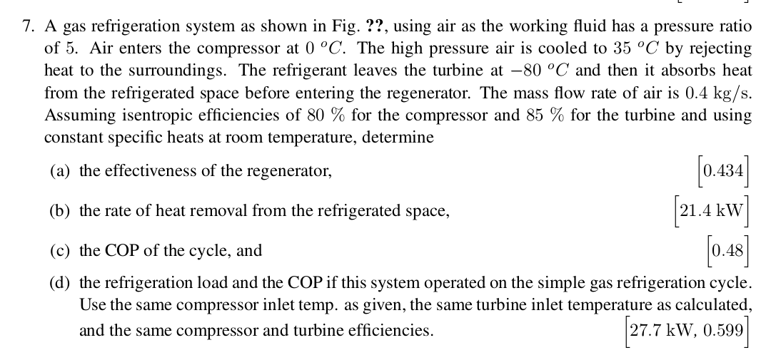 7. A gas refrigeration system as shown in Fig.??, using air as the working fluid has a pressure ratio
of 5. Air enters the compressor at 0 °C. The high pressure air is cooled to 35 °C by rejecting
heat to the surroundings. The refrigerant leaves the turbine at -80 °C and then it absorbs heat
from the refrigerated space before entering the regenerator. The mass flow rate of air is 0.4 kg/s.
Assuming isentropic efficiencies of 80 % for the compressor and 85 % for the turbine and using
constant specific heats at room temperature, determine
0.434]
21.4 kW
0.48
(a) the effectiveness of the regenerator,
(b) the rate of heat removal from the refrigerated space,
(c) the COP of the cycle, and
(d) the refrigeration load and the COP if this system operated on the simple gas refrigeration cycle
Use the same compressor inlet temp. as given, the same turbine inlet temperature as calculated,
27.7 kW, 0.599
and the same compressor and turbine efficiencies.

