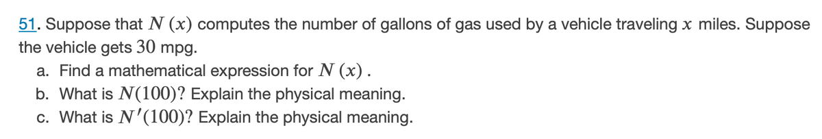 51. Suppose that N (x) computes the number of gallons of gas used by a vehicle traveling x miles. Suppose
the vehicle gets 30 mpg.
a. Find a mathematical expression for N (x).
b. What is N(100)? Explain the physical meaning.
c. What is N'(100)? Explain the physical meaning.
