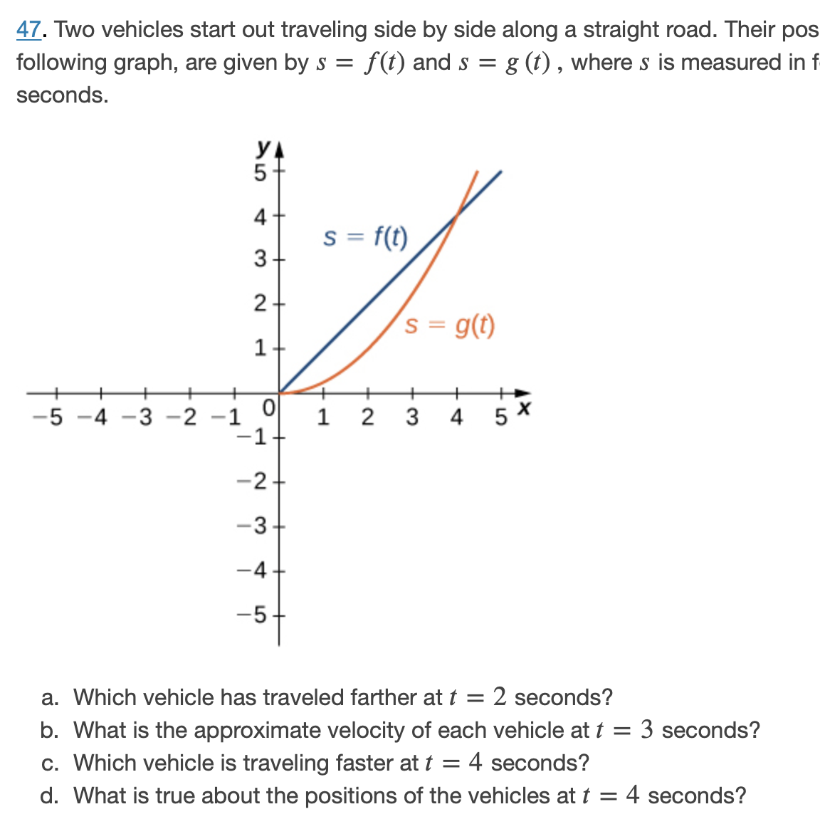 47. Two vehicles start out traveling side by side along a straight road. Their pos
following graph, are given by s = f(t) and s
= g (t) , where s is measured in f-
seconds.
YA
5-
4-
s = f(t)
3-
s = g(t)
1-
+
+
+
+
+
+
3 -2 -1
-1
1 2
5 X
-5
4
3
4
-
-2+
-3+
-4+
-5+
a. Which vehicle has traveled farther at t
2 seconds?
b. What is the approximate velocity of each vehicle at t = 3 seconds?
c. Which vehicle is traveling faster at t
d. What is true about the positions of the vehicles at t = 4 seconds?
4 seconds?
