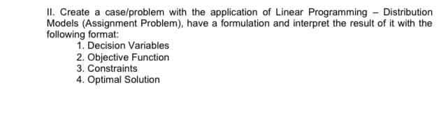 II. Create a case/problem with the application of Linear Programming - Distribution
Models (Assignment Problem), have a formulation and interpret the result of it with the
following format:
1. Decision Variables
2. Objective Function
3. Constraints
4. Optimal Solution
