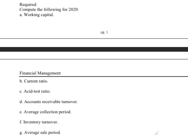 Required:
Compute the following for 2020:
a. Working capital.
Pg. 1
Financial Management
b. Current ratio.
c. Acid-test ratio.
d. Accounts receivable turnover.
e. Average collection period.
f. Inventory turnover.
g. Average sale period.
