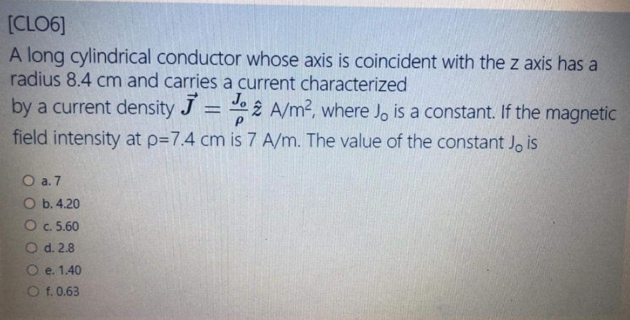 [CLO6]
A long cylindrical conductor whose axis is coincident with the z axis has a
radius 8.4 cm and carries a current characterized
by a current density J = e 2 A/m2, where Jo is a constant. If the magnetic
Jo
field intensity at p=7.4 cm is 7 A/m. The value of the constant Jo is
O a. 7
O b. 4.20
O c. 5.60
O d. 2.8
O e. 1.40
O f. 0.63
