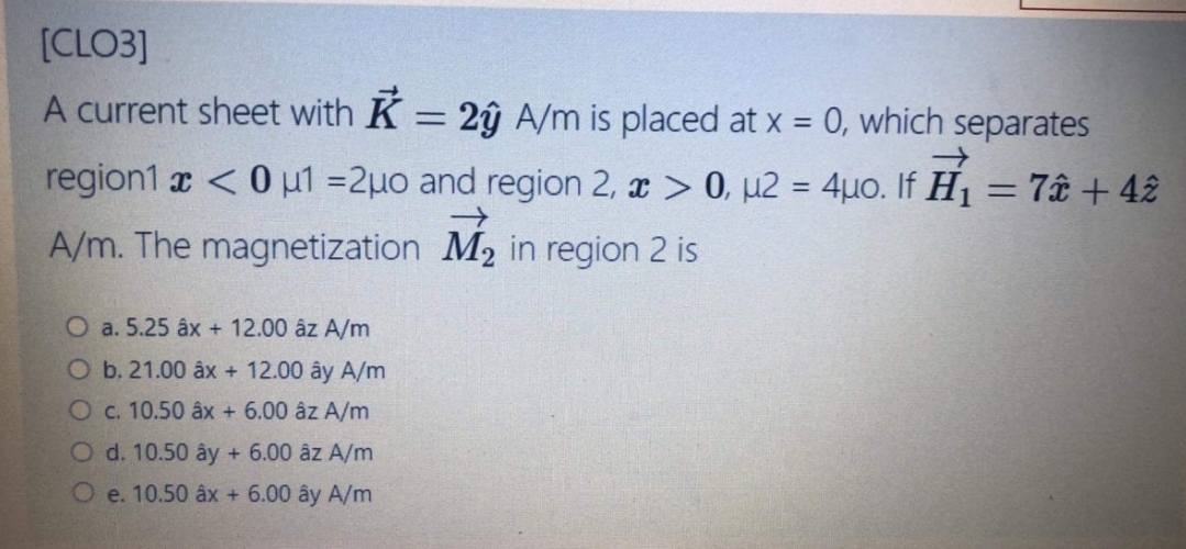[CLO3]
A current sheet with K = 2ŷ A/m is placed at x = 0, which separates
%3D
region1 x <0 µ1 =2u0 and region 2, x > 0, µ2 = 4µo. If H1 = 7â + 42
%3D
A/m. The magnetization M2 in region 2 is
O a. 5.25 âx + 12.00 âz A/m
O b. 21.00 âx + 12.00 ây A/m
Oc. 10.50 âx + 6.00 âz A/m
O d. 10.50 ây + 6.00 âz A/m
O e. 10.50 âx + 6.00 ây A/m
