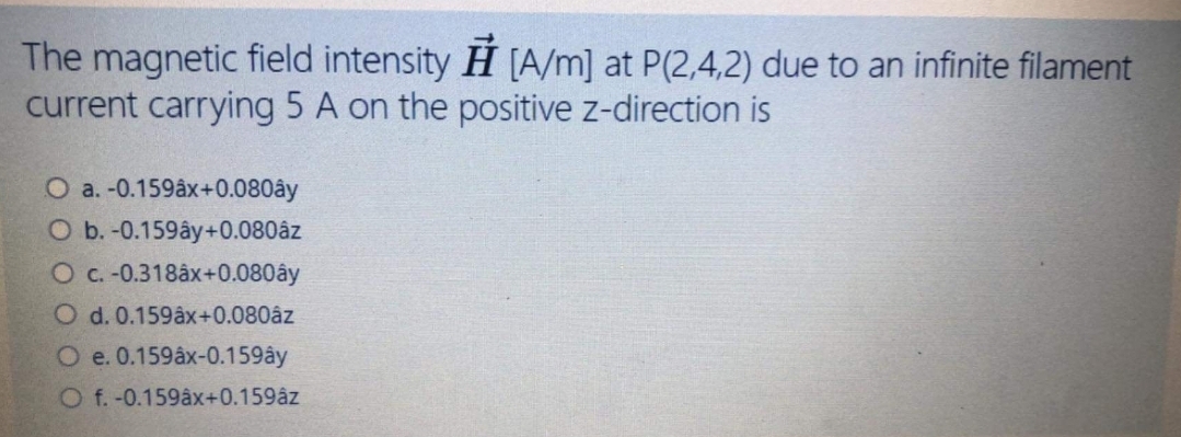 The magnetic field intensity H [A/m] at P(2,4,2) due to an infinite filament
current carrying 5 A on the positive z-direction is
O a. -0.159âx+0.080ây
O b. -0.159ây+0.080âz
O c. -0.318âx+0.080ây
O d. 0.159âx+0.080âz
O e. 0.159âx-0.159ây
O f.-0.159âx+0.159âz
