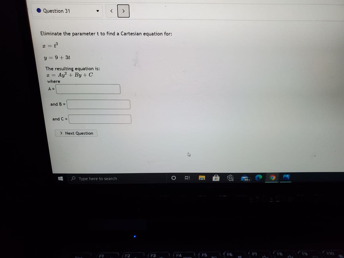 Question 31
Eliminate the parameter t to find a Cartesian equation for:
y = 9+ 3t
The resulting equation is:
Ay + By + C
C ー
where
A =
and B =
and C =
> Next Question
P Type here to search
99+
F1 F2
F4
F7
F8
F9
F10
F3
F5
F6
