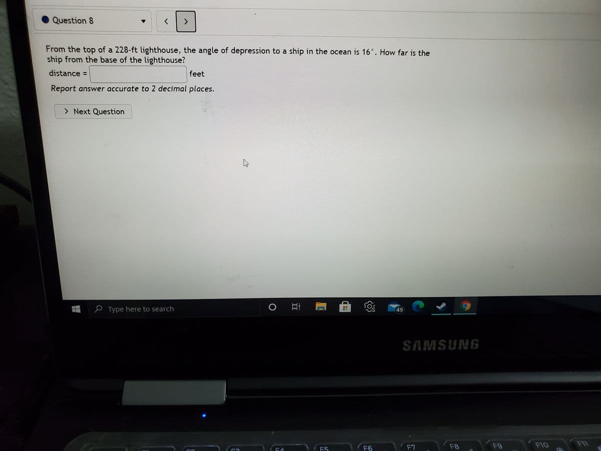 Question 8
From the top of a 228-ft lighthouse, the angle of depression to a ship in the ocean is 16°. How far is the
ship from the base of the lighthouse?
distance =
feet
Report answer accurate to 2 decimal places.
> Next Question
P Type here to search
49
SAMSUNG
F7
F8
F9
F10
F11
F5
F6
