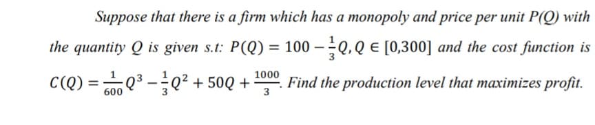 Suppose that there is a firm which has a monopoly and price per unit P(Q) with
the quantity Q is given s.t: P(Q) = 100 – Q, Q E [0,300] and the cost function is
%3D
1000
C(Q) = Q3 -0² + 50Q +
. Find the production level that maximizes profit.
%3D
600
