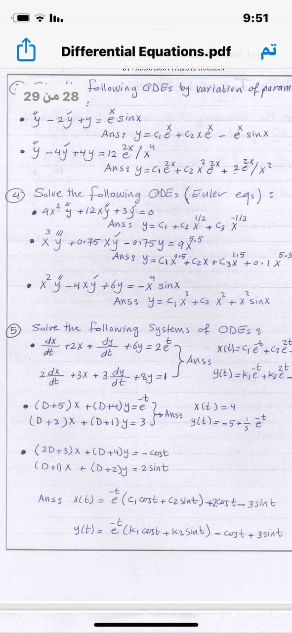 全lu
9:51
Differential Equations.pdf
following GDES by variation of param
29 ja 28
•ý -zý +y=
Ans y= Gě +c2 xě - e sinx
ý -4j +uy =12/x
2X
Salve the following ODES
• 4x* y +12xý +3g = 0
(Euler egs) =
-1/2
Ans : y= Ci +2 X + C3 X
1/2
3
x y +o175 Xý -01775y=9%5
5.5
5.5
Ans 3 y= CIX",C2X +C3X +0.1X
Xý-4xý +6y = -X sinx
• X
Ans y= C X +C2 X+ x Sinx
Solve the following Systems of ODES S
dy
+2X +
+by = 22-
zt
X(t)= Gē +Cze-
dt
dt
Anss
+3X + 3 +By=1
-t
zt
2dx
dt
dy
YE) =kje +ke-
(D+5)X +CD+H)y=e
X Ct ) = 4
Anse
(D+2)X +(D+1)y = 3
• (2D+3)X +(D+4)y=-cost
(D+) X + (D+2)y =
2 Sint
さ(c,
C,cost + C2 sint) +2cost-3sint
Ansg Xlt) =
y(t) = E(ki cost +1
+ 3sint
