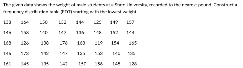 The given data shows the weight of male students at a State University, recorded to the nearest pound. Construct a
frequency distribution table (FDT) starting with the lowest weight.
138
164
150
132
144
125
149
157
146
158
140
147
136
148
152
144
168
126
138
176
163
119
154
165
146
173
142
147
135
153
140
135
161
145
135
142
150
156
145
128

