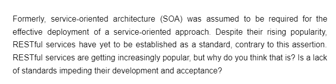 Formerly, service-oriented architecture (SOA) was assumed to be required for the
effective deployment of a service-oriented approach. Despite their rising popularity,
RESTful services have yet to be established as a standard, contrary to this assertion.
RESTful services are getting increasingly popular, but why do you think that is? Is a lack
of standards impeding their development and acceptance?