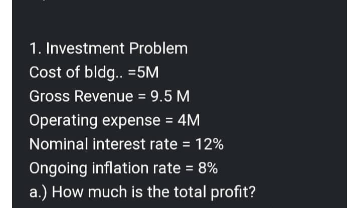 1. Investment Problem
Cost of bldg.. = 5M
Gross Revenue = 9.5 M
Operating expense = 4M
Nominal interest rate = 12%
Ongoing inflation rate = 8%
a.) How much is the total profit?