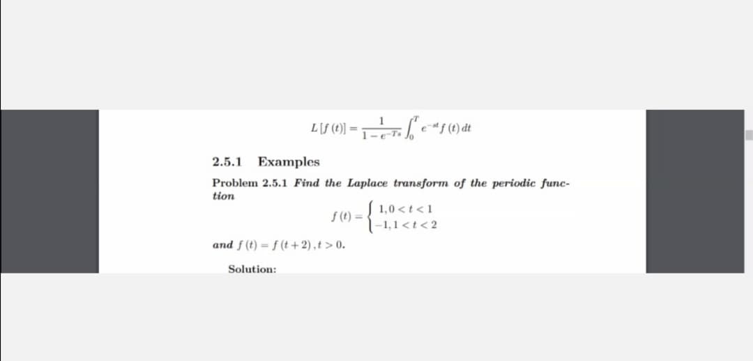 L[f () = T e*f (t) dt
2.5.1
Examples
Problem 2.5.1 Find the Laplace transform of the periodic func-
tion
1,0 <t<1
f (t) =
|-1,1<t<2
and f (t) = f (t + 2),t > 0.
Solution:
