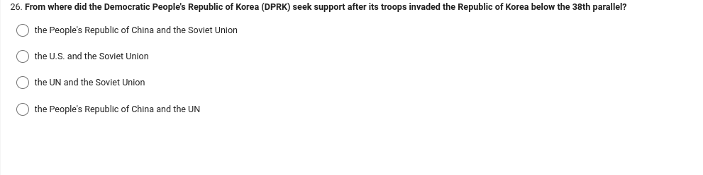26. From where did the Democratic People's Republic of Korea (DPRK) seek support after its troops invaded the Republic of Korea below the 38th parallel?
the People's Republic of China and the Soviet Union
the U.S. and the Soviet Union
the UN and the Soviet Union
the People's Republic of China and the UN