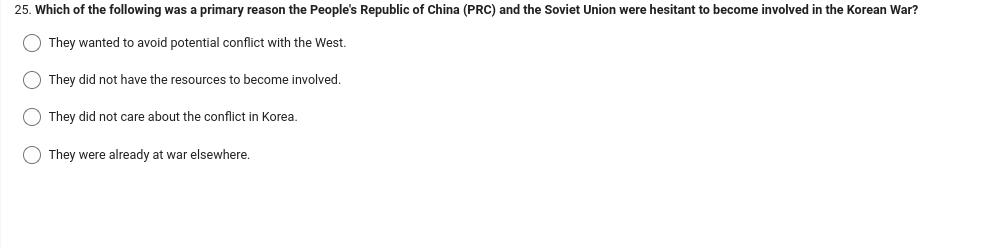 25. Which of the following was a primary reason the People's Republic of China (PRC) and the Soviet Union were hesitant to become involved in the Korean War?
O They wanted to avoid potential conflict with the West.
They did not have the resources to become involved.
They did not care about the conflict in Korea.
They were already at war elsewhere.