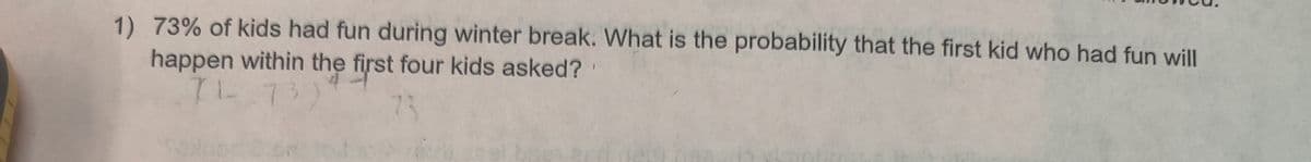1) 73% of kids had fun during winter break. What is the probability that the first kid who had fun willI
happen within the first four kids asked?
7L.73)
73
