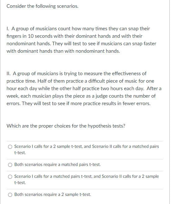 Consider the following scenarios.
1. Agroup of musicians count how many times they can snap their
fingers in 10 seconds with their dominant hands and with their
nondominant hands. They will test to see if musicians can snap faster
with dominant hands than with nondominant hands.
II. A group of musicians is trying to measure the effectiveness of
practice time. Half of them practice a difficult piece of music for one
hour each day while the other half practice two hours each day. After a
week, each musician plays the piece as a judge counts the number of
errors. They will test to see if more practice results in fewer errors.
Which are the proper choices for the hypothesis tests?
Scenario I calls for a 2 sample t-test, and Scenario Il calls for a matched pairs
t-test.
Both scenarios require a matched pairs t-test.
Scenario I calls for a matched pairs t-test, and Scenario Il calls for a 2 sample
t-test.
Both scenarios require a 2 sample t-test.
